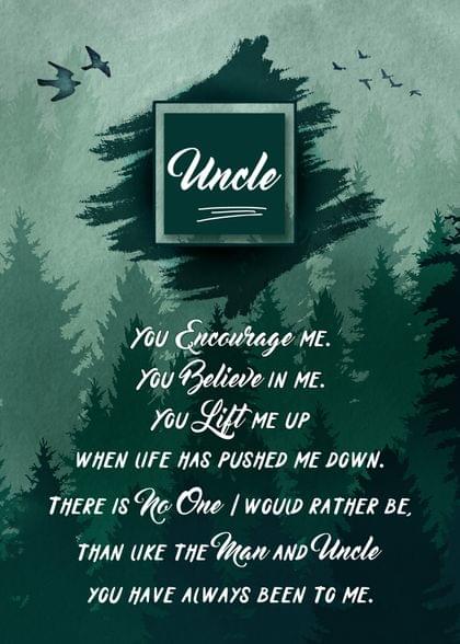 Uncle You Encourage ME. You Believe IN ME. You Lift ME UP WHEN LIFE HAS PUSHED ME DOWN. THERE IS No One / WOULD RATHER BE, THAN LIKE THE Man AND Father YOU HAVE ALWAYS BEEN TO ME.