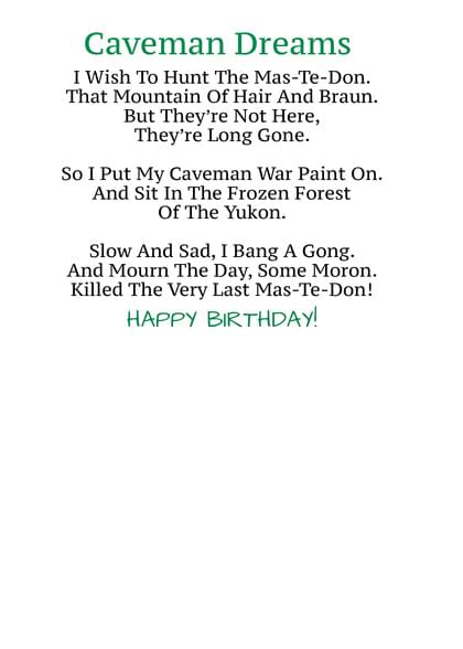 Caveman Dreams I Wish To Hunt The Mas-Te-Don. That Mountain Of Hair And Braun. But They're Not Here, They're Long Gone. So I Put My Caveman War Paint On. And Sit In The Frozen Forest Of The Yukon. Slow And Sad, I Bang A Gong. And Mourn The Day, Some Moron. Killed The Very Last Mas-Te-Don! HAPPY BIRTHDAY!