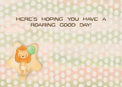 HERE'S HOPING YOU HAVE A ROARING GOOD DAY!