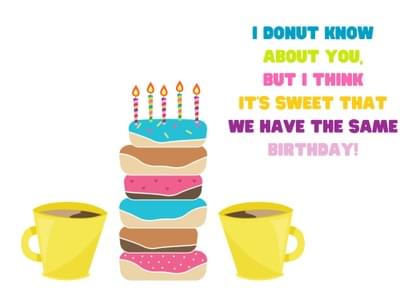I DONUT KNOW ABOUT YOU, BUT I THINK IT'S SWEET THAT WE HAVE THE SAME BIRTHDAY!